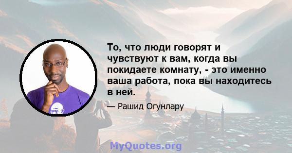 То, что люди говорят и чувствуют к вам, когда вы покидаете комнату, - это именно ваша работа, пока вы находитесь в ней.