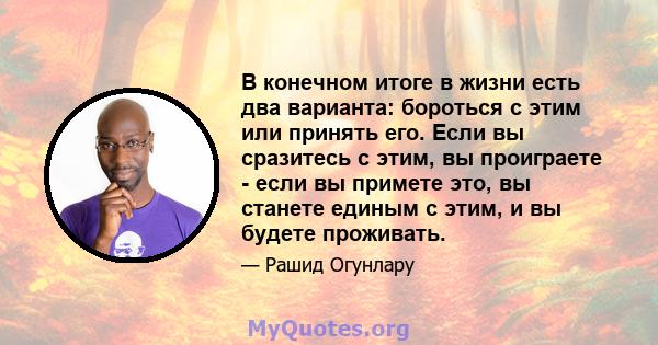 В конечном итоге в жизни есть два варианта: бороться с этим или принять его. Если вы сразитесь с этим, вы проиграете - если вы примете это, вы станете единым с этим, и вы будете проживать.