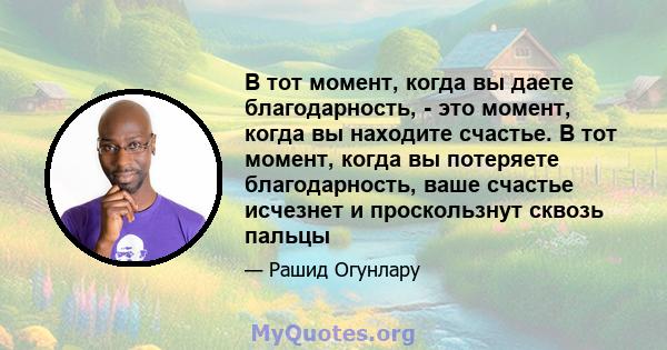 В тот момент, когда вы даете благодарность, - это момент, когда вы находите счастье. В тот момент, когда вы потеряете благодарность, ваше счастье исчезнет и проскользнут сквозь пальцы