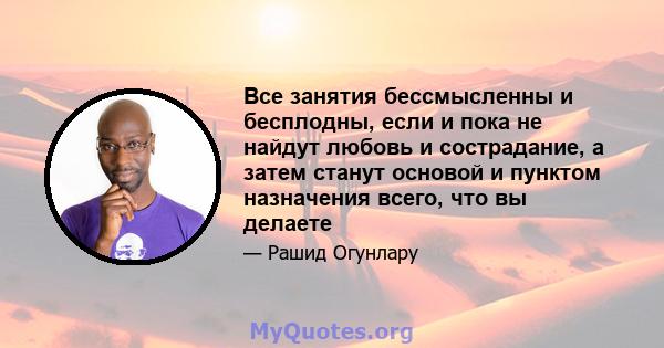 Все занятия бессмысленны и бесплодны, если и пока не найдут любовь и сострадание, а затем станут основой и пунктом назначения всего, что вы делаете