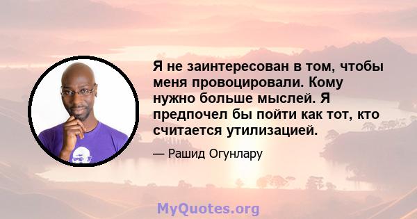 Я не заинтересован в том, чтобы меня провоцировали. Кому нужно больше мыслей. Я предпочел бы пойти как тот, кто считается утилизацией.