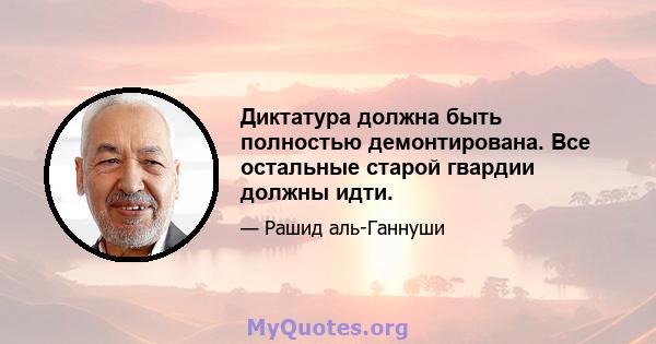 Диктатура должна быть полностью демонтирована. Все остальные старой гвардии должны идти.