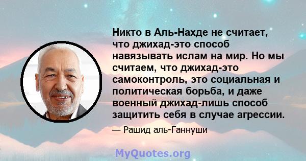 Никто в Аль-Нахде не считает, что джихад-это способ навязывать ислам на мир. Но мы считаем, что джихад-это самоконтроль, это социальная и политическая борьба, и даже военный джихад-лишь способ защитить себя в случае