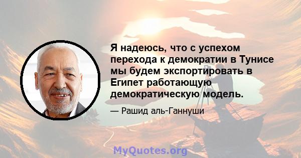 Я надеюсь, что с успехом перехода к демократии в Тунисе мы будем экспортировать в Египет работающую демократическую модель.