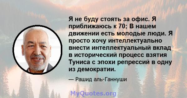 Я не буду стоять за офис. Я приближаюсь к 70; В нашем движении есть молодые люди. Я просто хочу интеллектуально внести интеллектуальный вклад в исторический процесс взятия Туниса с эпохи репрессий в одну из демократии.