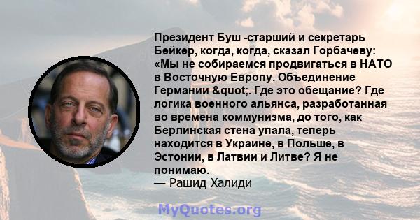 Президент Буш -старший и секретарь Бейкер, когда, когда, сказал Горбачеву: «Мы не собираемся продвигаться в НАТО в Восточную Европу. Объединение Германии ". Где это обещание? Где логика военного альянса,