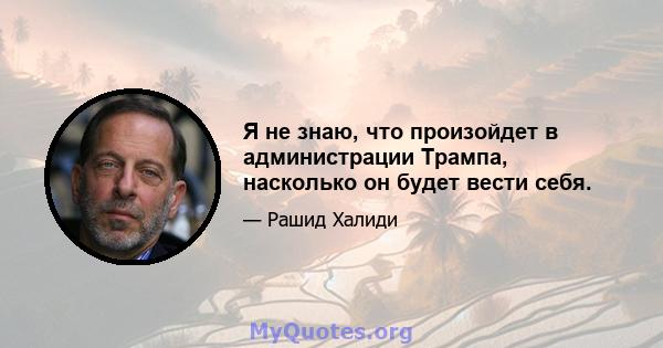 Я не знаю, что произойдет в администрации Трампа, насколько он будет вести себя.