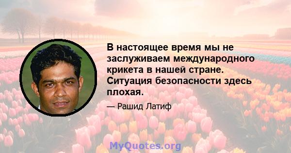 В настоящее время мы не заслуживаем международного крикета в нашей стране. Ситуация безопасности здесь плохая.