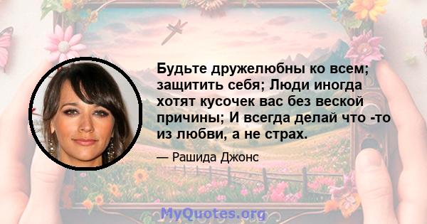 Будьте дружелюбны ко всем; защитить себя; Люди иногда хотят кусочек вас без веской причины; И всегда делай что -то из любви, а не страх.