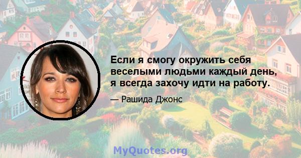 Если я смогу окружить себя веселыми людьми каждый день, я всегда захочу идти на работу.