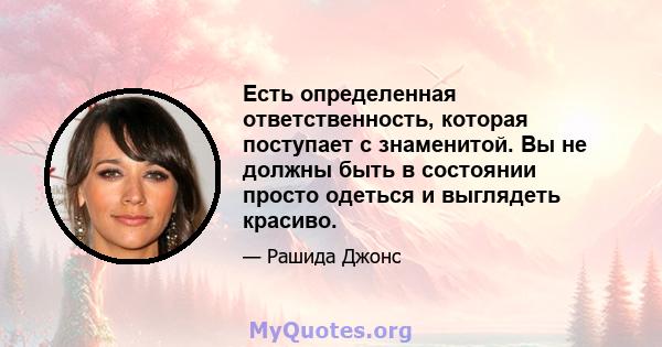 Есть определенная ответственность, которая поступает с знаменитой. Вы не должны быть в состоянии просто одеться и выглядеть красиво.