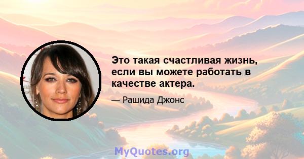 Это такая счастливая жизнь, если вы можете работать в качестве актера.