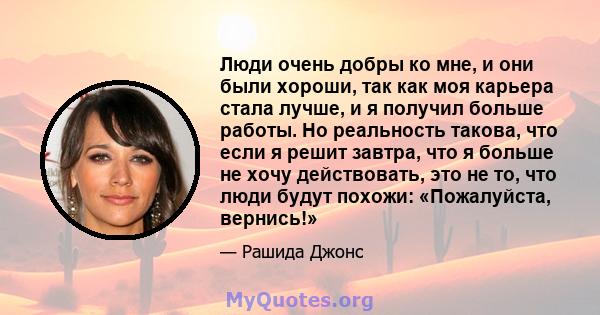 Люди очень добры ко мне, и они были хороши, так как моя карьера стала лучше, и я получил больше работы. Но реальность такова, что если я решит завтра, что я больше не хочу действовать, это не то, что люди будут похожи: