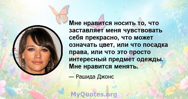 Мне нравится носить то, что заставляет меня чувствовать себя прекрасно, что может означать цвет, или что посадка права, или что это просто интересный предмет одежды. Мне нравится менять.