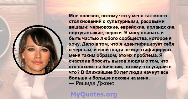 Мне повезло, потому что у меня так много столкновений с культурными, расовыми вещами: чернокожие, еврейские, ирландские, португальские, чероки. Я могу плавать и быть частью любого сообщества, которое я хочу. Дело в том, 