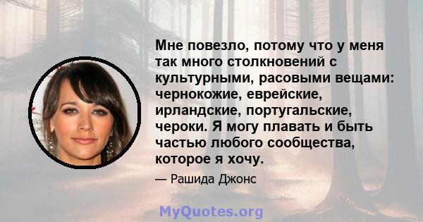 Мне повезло, потому что у меня так много столкновений с культурными, расовыми вещами: чернокожие, еврейские, ирландские, португальские, чероки. Я могу плавать и быть частью любого сообщества, которое я хочу.