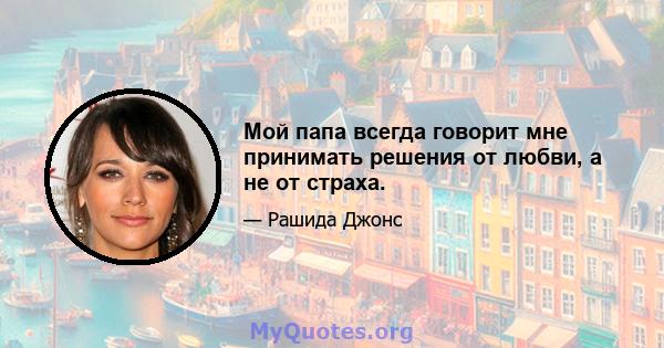 Мой папа всегда говорит мне принимать решения от любви, а не от страха.