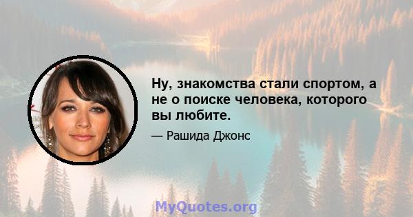 Ну, знакомства стали спортом, а не о поиске человека, которого вы любите.