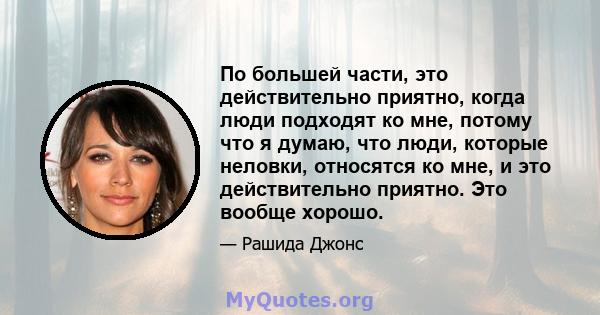 По большей части, это действительно приятно, когда люди подходят ко мне, потому что я думаю, что люди, которые неловки, относятся ко мне, и это действительно приятно. Это вообще хорошо.