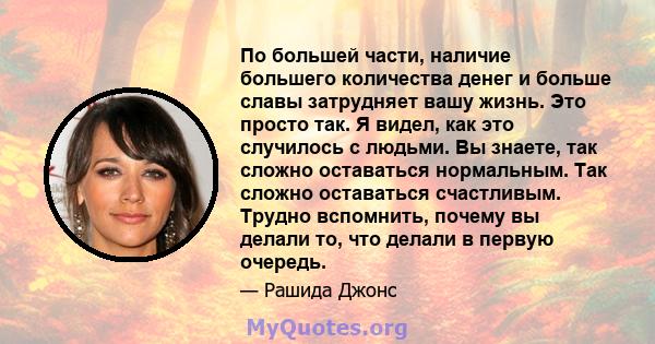 По большей части, наличие большего количества денег и больше славы затрудняет вашу жизнь. Это просто так. Я видел, как это случилось с людьми. Вы знаете, так сложно оставаться нормальным. Так сложно оставаться