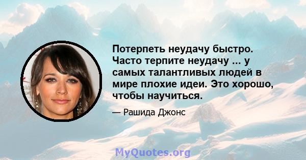 Потерпеть неудачу быстро. Часто терпите неудачу ... у самых талантливых людей в мире плохие идеи. Это хорошо, чтобы научиться.