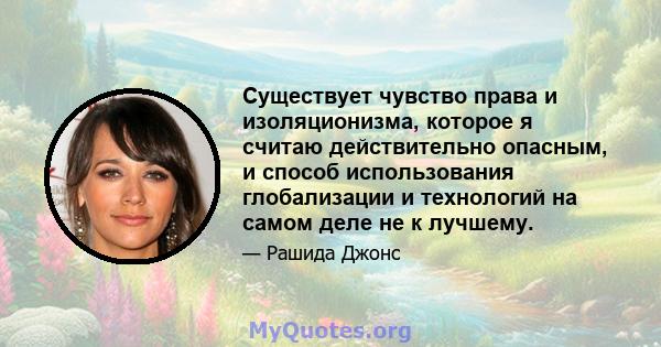 Существует чувство права и изоляционизма, которое я считаю действительно опасным, и способ использования глобализации и технологий на самом деле не к лучшему.