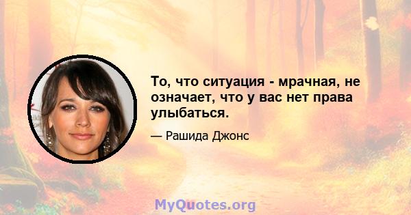 То, что ситуация - мрачная, не означает, что у вас нет права улыбаться.