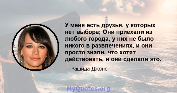 У меня есть друзья, у которых нет выбора; Они приехали из любого города, у них не было никого в развлечениях, и они просто знали, что хотят действовать, и они сделали это.