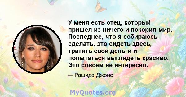 У меня есть отец, который пришел из ничего и покорил мир. Последнее, что я собираюсь сделать, это сидеть здесь, тратить свои деньги и попытаться выглядеть красиво. Это совсем не интересно.