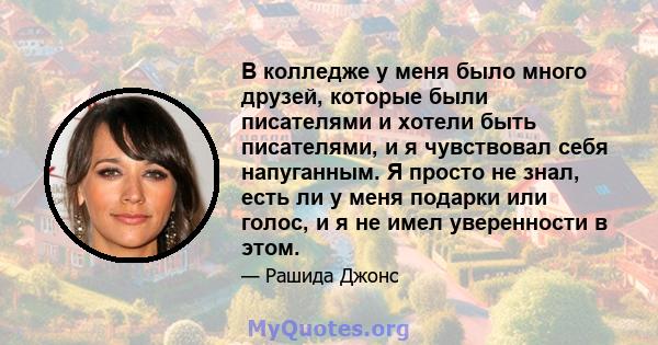 В колледже у меня было много друзей, которые были писателями и хотели быть писателями, и я чувствовал себя напуганным. Я просто не знал, есть ли у меня подарки или голос, и я не имел уверенности в этом.