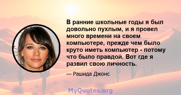 В ранние школьные годы я был довольно пухлым, и я провел много времени на своем компьютере, прежде чем было круто иметь компьютер - потому что было правдой. Вот где я развил свою личность.