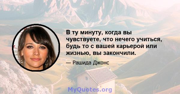 В ту минуту, когда вы чувствуете, что нечего учиться, будь то с вашей карьерой или жизнью, вы закончили.