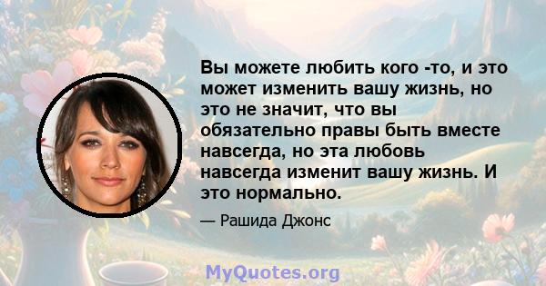 Вы можете любить кого -то, и это может изменить вашу жизнь, но это не значит, что вы обязательно правы быть вместе навсегда, но эта любовь навсегда изменит вашу жизнь. И это нормально.