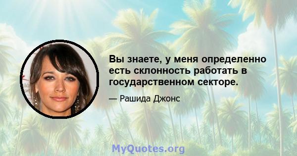 Вы знаете, у меня определенно есть склонность работать в государственном секторе.