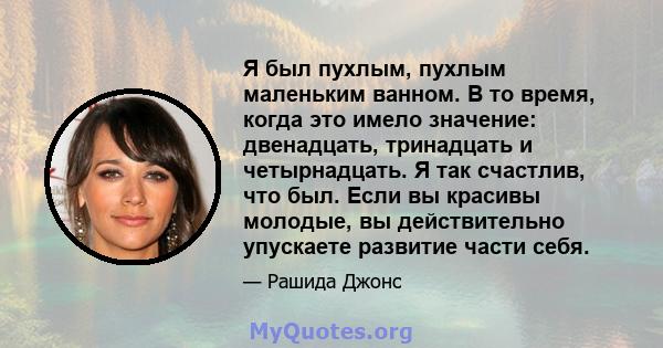 Я был пухлым, пухлым маленьким ванном. В то время, когда это имело значение: двенадцать, тринадцать и четырнадцать. Я так счастлив, что был. Если вы красивы молодые, вы действительно упускаете развитие части себя.