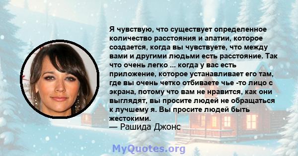 Я чувствую, что существует определенное количество расстояния и апатии, которое создается, когда вы чувствуете, что между вами и другими людьми есть расстояние. Так что очень легко ... когда у вас есть приложение,