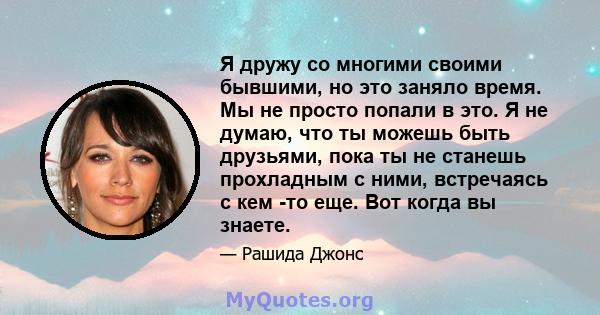 Я дружу со многими своими бывшими, но это заняло время. Мы не просто попали в это. Я не думаю, что ты можешь быть друзьями, пока ты не станешь прохладным с ними, встречаясь с кем -то еще. Вот когда вы знаете.