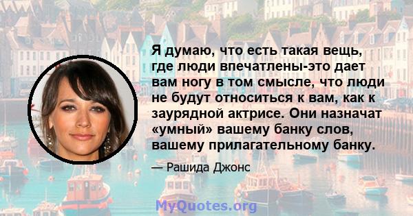 Я думаю, что есть такая вещь, где люди впечатлены-это дает вам ногу в том смысле, что люди не будут относиться к вам, как к заурядной актрисе. Они назначат «умный» вашему банку слов, вашему прилагательному банку.