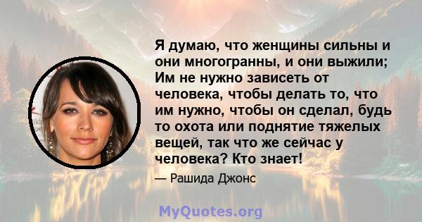 Я думаю, что женщины сильны и они многогранны, и они выжили; Им не нужно зависеть от человека, чтобы делать то, что им нужно, чтобы он сделал, будь то охота или поднятие тяжелых вещей, так что же сейчас у человека? Кто