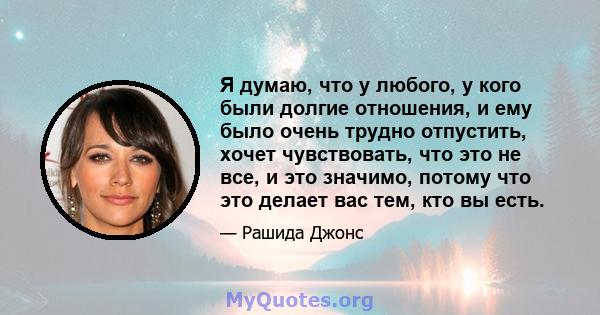 Я думаю, что у любого, у кого были долгие отношения, и ему было очень трудно отпустить, хочет чувствовать, что это не все, и это значимо, потому что это делает вас тем, кто вы есть.