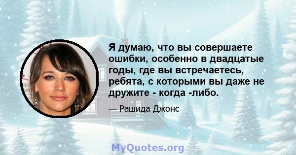 Я думаю, что вы совершаете ошибки, особенно в двадцатые годы, где вы встречаетесь, ребята, с которыми вы даже не дружите - когда -либо.