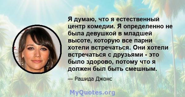 Я думаю, что я естественный центр комедии. Я определенно не была девушкой в ​​младшей высоте, которую все парни хотели встречаться. Они хотели встречаться с друзьями - это было здорово, потому что я должен был быть