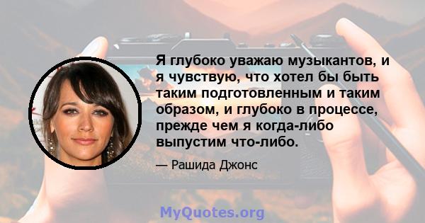 Я глубоко уважаю музыкантов, и я чувствую, что хотел бы быть таким подготовленным и таким образом, и глубоко в процессе, прежде чем я когда-либо выпустим что-либо.