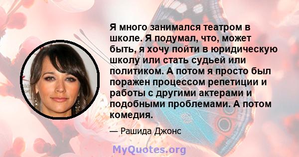 Я много занимался театром в школе. Я подумал, что, может быть, я хочу пойти в юридическую школу или стать судьей или политиком. А потом я просто был поражен процессом репетиции и работы с другими актерами и подобными