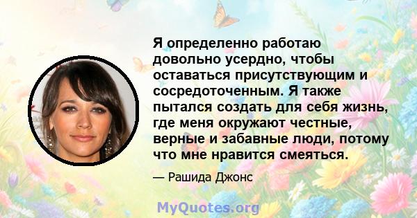 Я определенно работаю довольно усердно, чтобы оставаться присутствующим и сосредоточенным. Я также пытался создать для себя жизнь, где меня окружают честные, верные и забавные люди, потому что мне нравится смеяться.