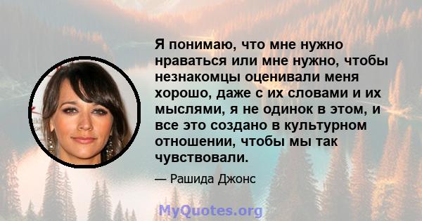 Я понимаю, что мне нужно нраваться или мне нужно, чтобы незнакомцы оценивали меня хорошо, даже с их словами и их мыслями, я не одинок в этом, и все это создано в культурном отношении, чтобы мы так чувствовали.