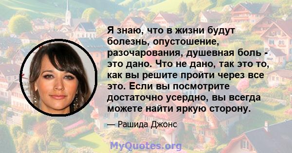 Я знаю, что в жизни будут болезнь, опустошение, разочарования, душевная боль - это дано. Что не дано, так это то, как вы решите пройти через все это. Если вы посмотрите достаточно усердно, вы всегда можете найти яркую