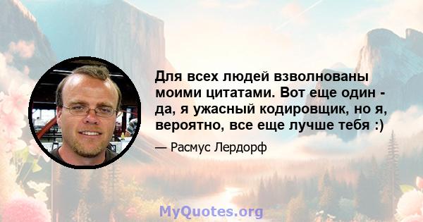 Для всех людей взволнованы моими цитатами. Вот еще один - да, я ужасный кодировщик, но я, вероятно, все еще лучше тебя :)