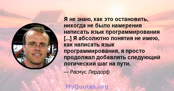 Я не знаю, как это остановить, никогда не было намерения написать язык программирования [...] Я абсолютно понятия не имею, как написать язык программирования, я просто продолжал добавлять следующий логический шаг на