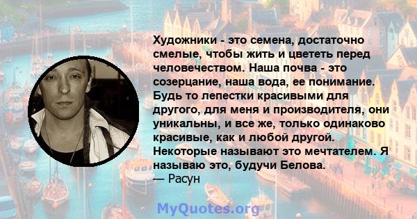 Художники - это семена, достаточно смелые, чтобы жить и цвететь перед человечеством. Наша почва - это созерцание, наша вода, ее понимание. Будь то лепестки красивыми для другого, для меня и производителя, они уникальны, 